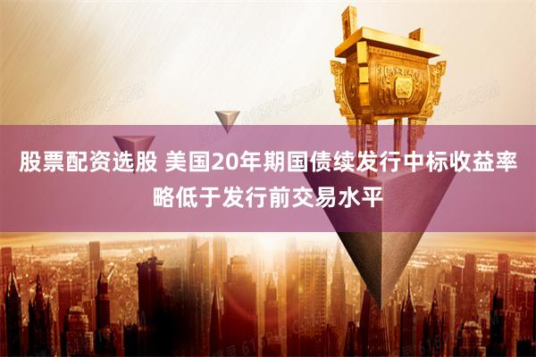股票配资选股 美国20年期国债续发行中标收益率略低于发行前交易水平