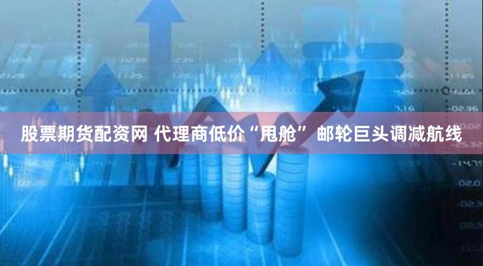 股票期货配资网 代理商低价“甩舱” 邮轮巨头调减航线