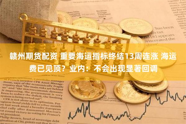 赣州期货配资 重要海运指标终结13周连涨 海运费已见顶？业内：不会出现显著回调