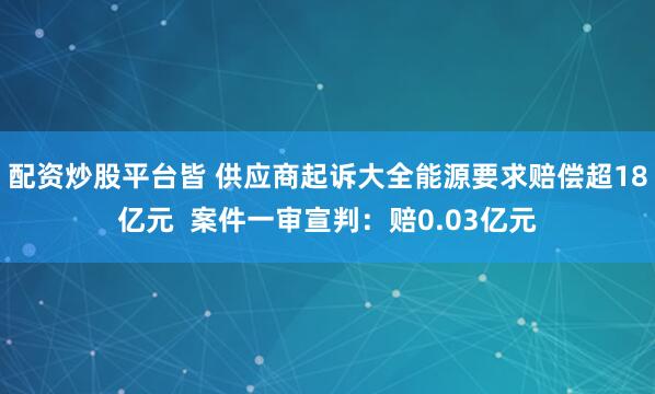配资炒股平台皆 供应商起诉大全能源要求赔偿超18亿元  案件一审宣判：赔0.03亿元