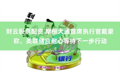 财云股票配资 摩根大通首席执行官戴蒙称，美联储应耐心等待下一步行动