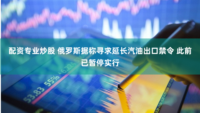 配资专业炒股 俄罗斯据称寻求延长汽油出口禁令 此前已暂停实行