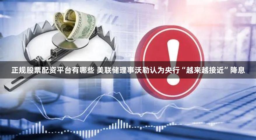 正规股票配资平台有哪些 美联储理事沃勒认为央行“越来越接近”降息