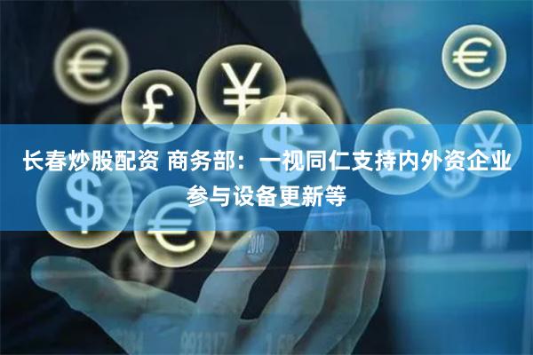 长春炒股配资 商务部：一视同仁支持内外资企业参与设备更新等