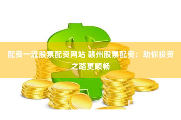 配资一流股票配资网站 赣州股票配资：助你投资之路更顺畅