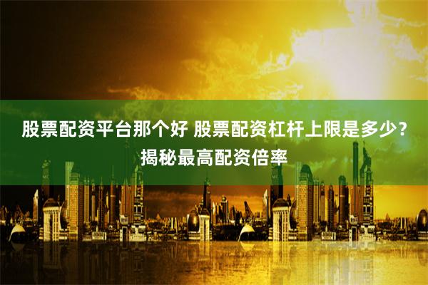 股票配资平台那个好 股票配资杠杆上限是多少？揭秘最高配资倍率