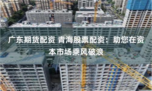 广东期货配资 青海股票配资：助您在资本市场乘风破浪