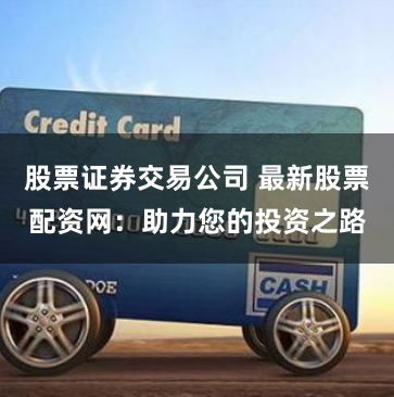股票证券交易公司 最新股票配资网：助力您的投资之路