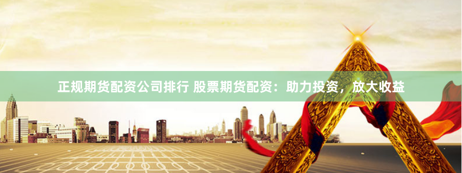 正规期货配资公司排行 股票期货配资：助力投资，放大收益
