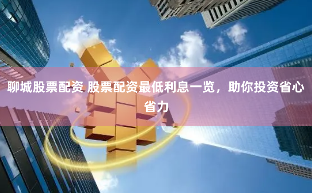 聊城股票配资 股票配资最低利息一览，助你投资省心省力