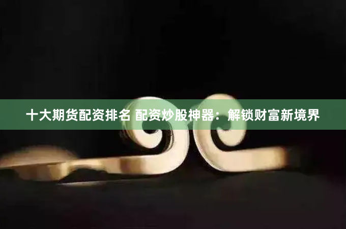 十大期货配资排名 配资炒股神器：解锁财富新境界