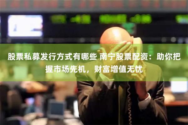 股票私募发行方式有哪些 南宁股票配资：助你把握市场先机，财富增值无忧