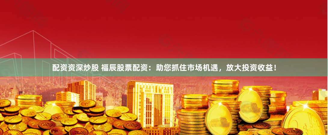 配资资深炒股 福辰股票配资：助您抓住市场机遇，放大投资收益！