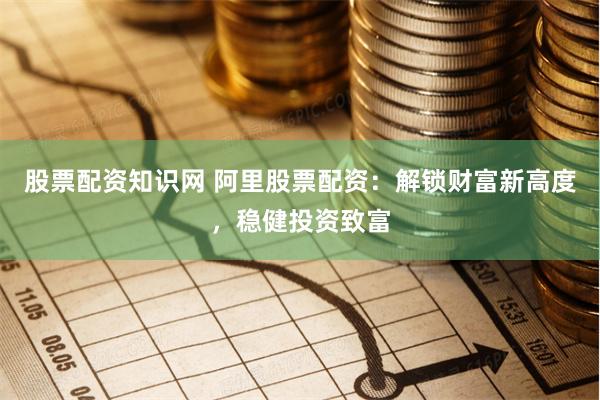 股票配资知识网 阿里股票配资：解锁财富新高度，稳健投资致富