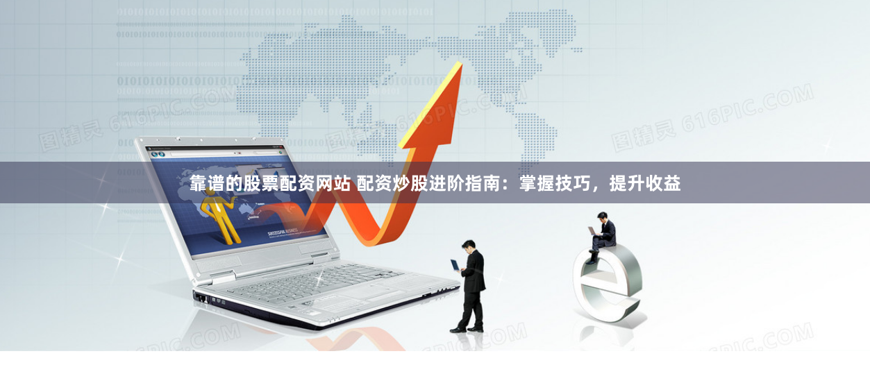 靠谱的股票配资网站 配资炒股进阶指南：掌握技巧，提升收益