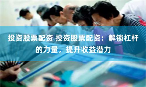 投资股票配资 投资股票配资：解锁杠杆的力量，提升收益潜力