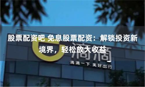 股票配资吧 免息股票配资:解锁投资新境界,轻松放大收益