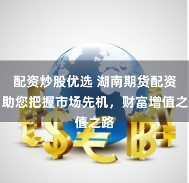 配资炒股优选 湖南期货配资:助您把握市场先机,财富增值之路
