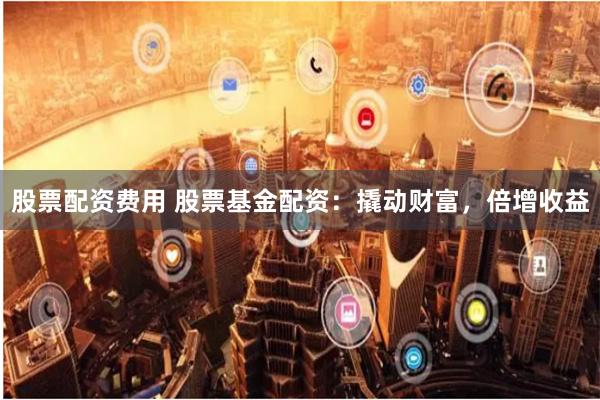 股票配资费用 股票基金配资:撬动财富,倍增收益