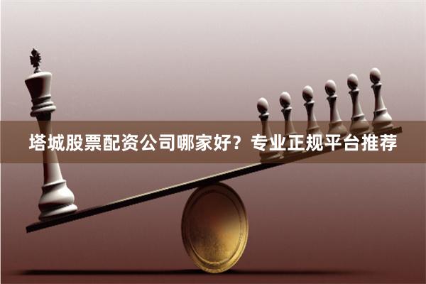 塔城股票配资公司哪家好？专业正规平台推荐