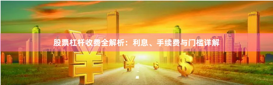 股票杠杆收费全解析：利息、手续费与门槛详解